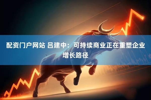 配资门户网站 吕建中：可持续商业正在重塑企业增长路径