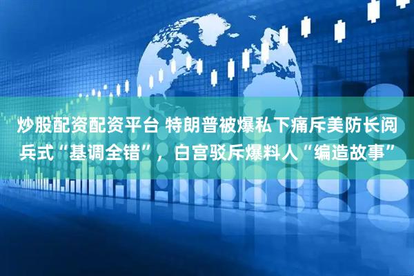 炒股配资配资平台 特朗普被爆私下痛斥美防长阅兵式“基调全错”，白宫驳斥爆料人“编造故事”