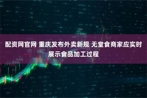 配资网官网 重庆发布外卖新规 无堂食商家应实时展示食品加工过程