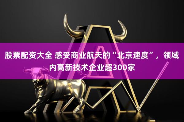 股票配资大全 感受商业航天的“北京速度”，领域内高新技术企业超300家