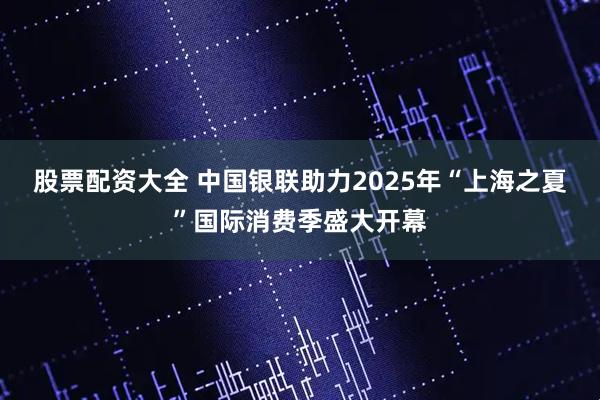 股票配资大全 中国银联助力2025年“上海之夏”国际消费季盛大开幕