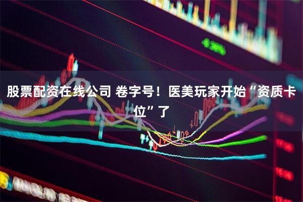 股票配资在线公司 卷字号！医美玩家开始“资质卡位”了
