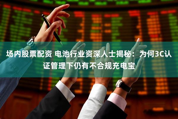 场内股票配资 电池行业资深人士揭秘：为何3C认证管理下仍有不合规充电宝