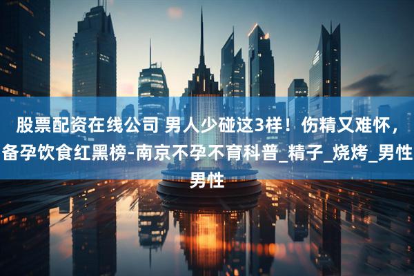 股票配资在线公司 男人少碰这3样！伤精又难怀，备孕饮食红黑榜-南京不孕不育科普_精子_烧烤_男性