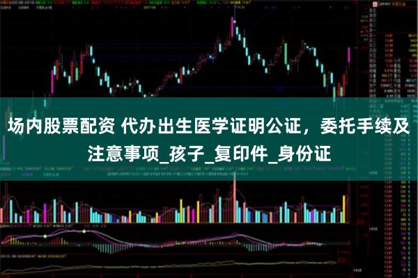场内股票配资 代办出生医学证明公证，委托手续及注意事项_孩子_复印件_身份证