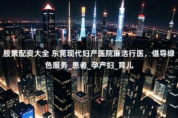 股票配资大全 东莞现代妇产医院廉洁行医，倡导绿色服务_患者_孕产妇_育儿