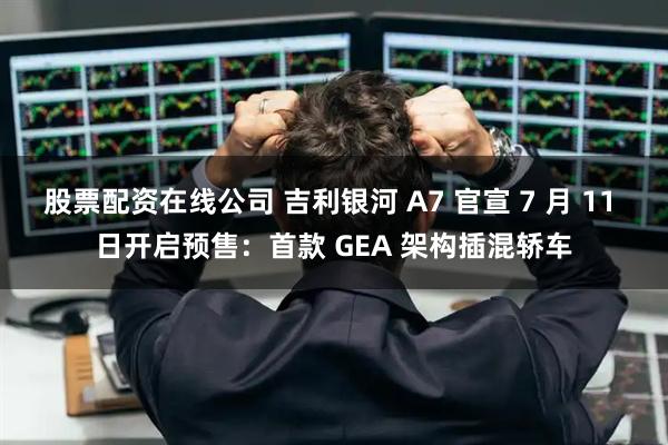 股票配资在线公司 吉利银河 A7 官宣 7 月 11 日开启预售：首款 GEA 架构插混轿车