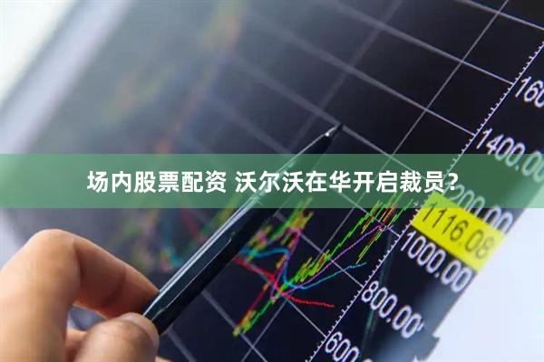 场内股票配资 沃尔沃在华开启裁员？