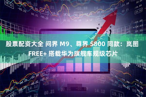 股票配资大全 问界 M9、尊界 S800 同款：岚图 FREE+ 搭载华为旗舰车规级芯片