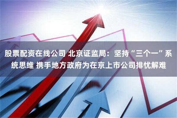 股票配资在线公司 北京证监局：坚持“三个一”系统思维 携手地方政府为在京上市公司排忧解难