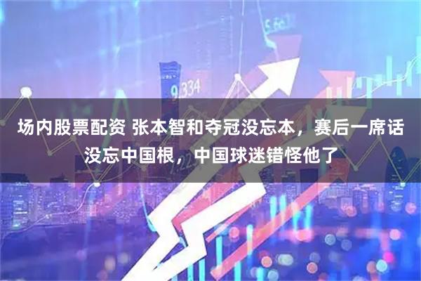 场内股票配资 张本智和夺冠没忘本，赛后一席话没忘中国根，中国球迷错怪他了