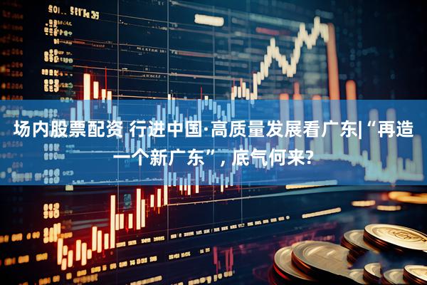 场内股票配资 行进中国·高质量发展看广东|“再造一个新广东”, 底气何来?