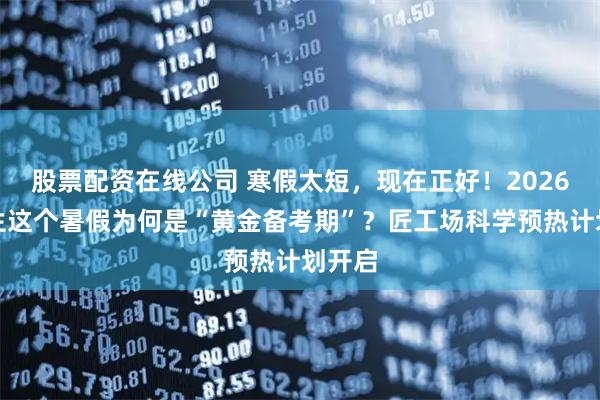 股票配资在线公司 寒假太短，现在正好！2026年考生这个暑假为何是“黄金备考期”？匠工场科学预热计划开启
