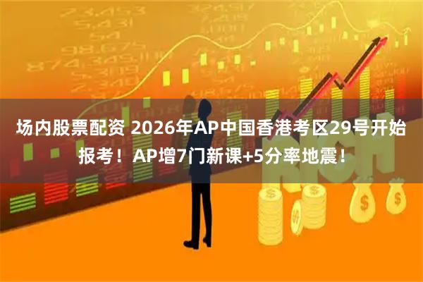 场内股票配资 2026年AP中国香港考区29号开始报考！AP增7门新课+5分率地震！