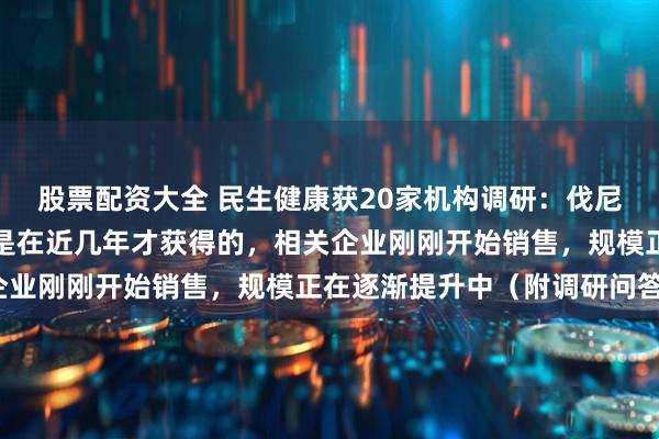 股票配资大全 民生健康获20家机构调研：伐尼克兰片国内的批文大多是在近几年才获得的，相关企业刚刚开始销售，规模正在逐渐提升中（附调研问答）
