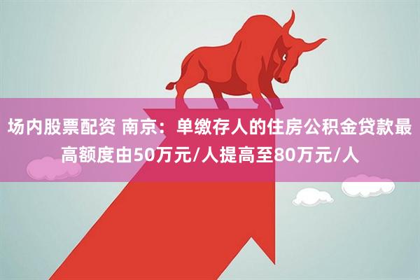 场内股票配资 南京：单缴存人的住房公积金贷款最高额度由50万元/人提高至80万元/人