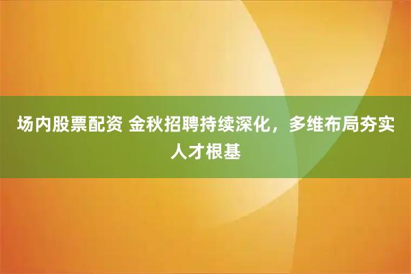 场内股票配资 金秋招聘持续深化，多维布局夯实人才根基