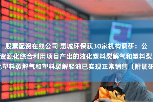 股票配资在线公司 惠城环保获30家机构调研：公司20万吨/年混合废塑料资源化综合利用项目产出的液化塑料裂解气和塑料裂解轻油已实现正常销售（附调研问答）