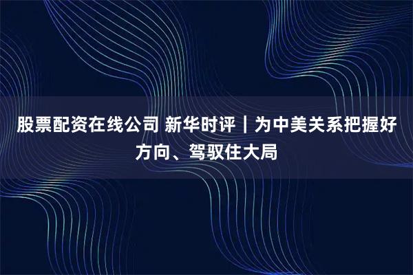 股票配资在线公司 新华时评｜为中美关系把握好方向、驾驭住大局