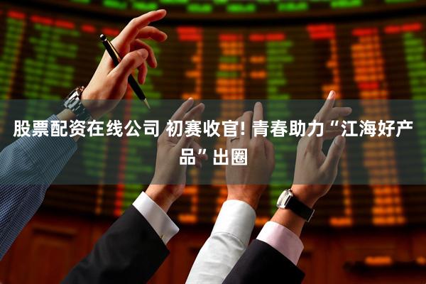 股票配资在线公司 初赛收官! 青春助力“江海好产品”出圈