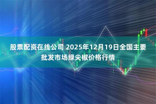 股票配资在线公司 2025年12月19日全国主要批发市场绿尖椒价格行情