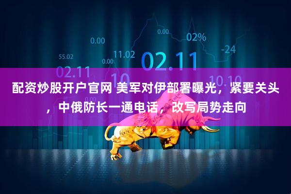 配资炒股开户官网 美军对伊部署曝光，紧要关头，中俄防长一通电话，改写局势走向