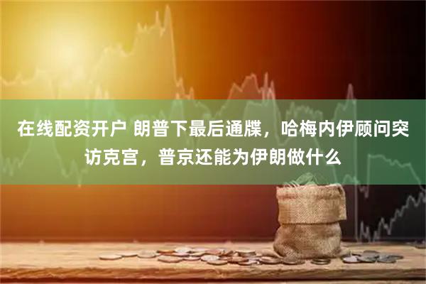 在线配资开户 朗普下最后通牒，哈梅内伊顾问突访克宫，普京还能为伊朗做什么