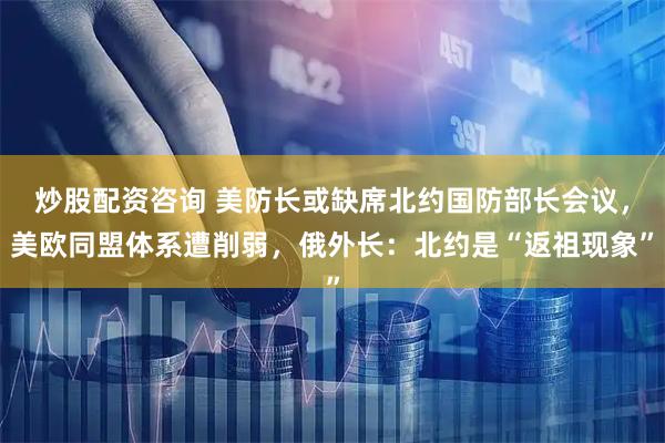 炒股配资咨询 美防长或缺席北约国防部长会议，美欧同盟体系遭削弱，俄外长：北约是“返祖现象”