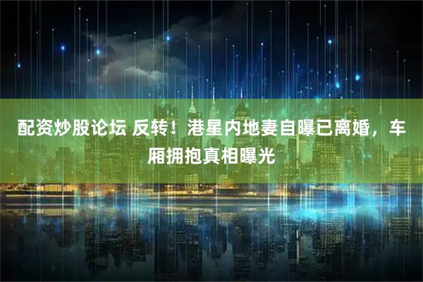 配资炒股论坛 反转！港星内地妻自曝已离婚，车厢拥抱真相曝光