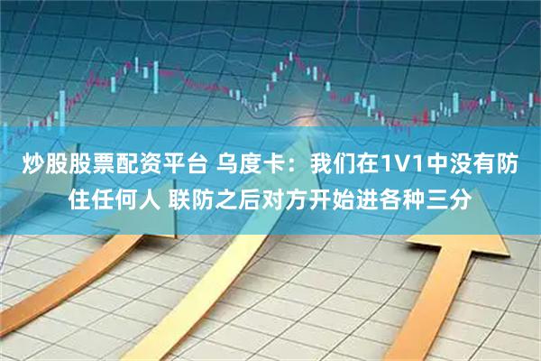 炒股股票配资平台 乌度卡：我们在1V1中没有防住任何人 联防之后对方开始进各种三分