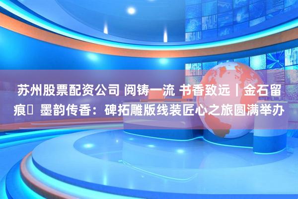 苏州股票配资公司 阅铸一流 书香致远｜金石留痕・墨韵传香：碑拓雕版线装匠心之旅圆满举办