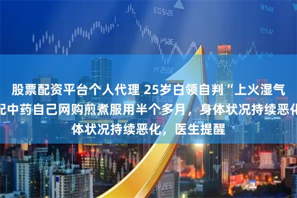 股票配资平台个人代理 25岁白领自判“上火湿气重”，用AI配中药自己网购煎煮服用半个多月，身体状况持续恶化，医生提醒