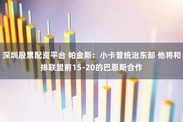 深圳股票配资平台 帕金斯：小卡曾统治东部 他将和排联盟前15-20的巴恩斯合作