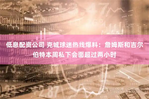 低息配资公司 克城球迷热线爆料：詹姆斯和吉尔伯特本周私下会面超过两小时