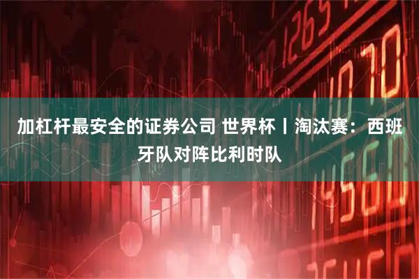 加杠杆最安全的证券公司 世界杯丨淘汰赛：西班牙队对阵比利时队