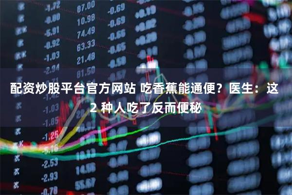配资炒股平台官方网站 吃香蕉能通便？医生：这 2 种人吃了反而便秘
