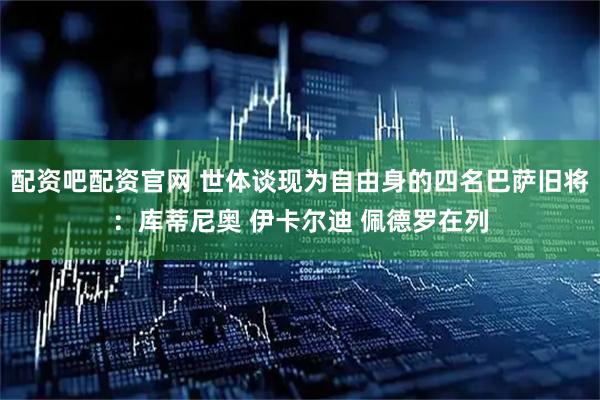 配资吧配资官网 世体谈现为自由身的四名巴萨旧将：库蒂尼奥 伊卡尔迪 佩德罗在列