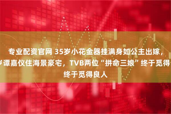 专业配资官网 35岁小花金器挂满身如公主出嫁，38岁谭嘉仪住海景豪宅，TVB两位“拼命三娘”终于觅得良人