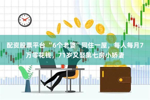 配资股票平台 “6个老婆”同住一屋，每人每月7万零花钱，71岁又娶第七房小娇妻