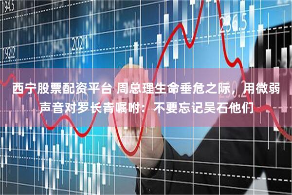 西宁股票配资平台 周总理生命垂危之际，用微弱声音对罗长青嘱咐：不要忘记吴石他们