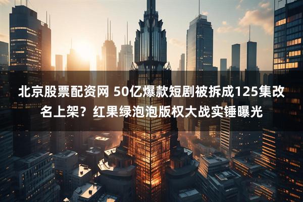 北京股票配资网 50亿爆款短剧被拆成125集改名上架？红果绿泡泡版权大战实锤曝光